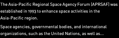 The Asia-Pacific Regional Space Agency Forum (APRSAF) was established in 1993 to enhance space activities in the Asia-Pacific region. Space agencies, governmental bodies, and international organizations, such as the United Nations, as well as... 